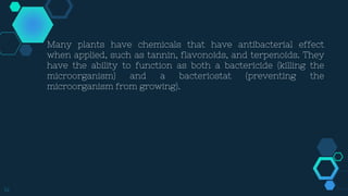 14
Many plants have chemicals that have antibacterial effect
when applied, such as tannin, flavonoids, and terpenoids. They
have the ability to function as both a bactericide (killing the
microorganism) and a bacteriostat (preventing the
microorganism from growing).
 
