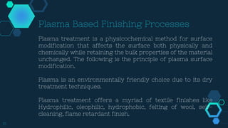 15
Plasma Based Finishing Processes
Plasma treatment is a physicochemical method for surface
modification that affects the surface both physically and
chemically while retaining the bulk properties of the material
unchanged. The following is the principle of plasma surface
modification.
Plasma is an environmentally friendly choice due to its dry
treatment techniques.
Plasma treatment offers a myriad of textile finishes like
Hydrophilic, oleophilic, hydrophobic, felting of wool, self-
cleaning, flame retardant finish.
 