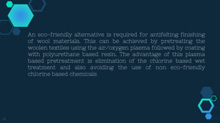 16
An eco-friendly alternative is required for antifelting finishing
of wool materials. This can be achieved by pretreating the
woolen textiles using the air/oxygen plasma followed by coating
with polyurethane based resin. The advantage of this plasma
based pretreatment is elimination of the chlorine based wet
treatment and also avoiding the use of non eco-friendly
chlorine based chemicals
 