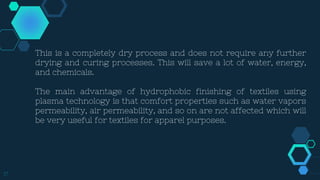 17
This is a completely dry process and does not require any further
drying and curing processes. This will save a lot of water, energy,
and chemicals.
The main advantage of hydrophobic finishing of textiles using
plasma technology is that comfort properties such as water vapors
permeability, air permeability, and so on are not affected which will
be very useful for textiles for apparel purposes.
 