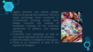 9
o Digital printers can switch design
without stopping the machine. This is a
major advantage when compared to
conventional printing where each
design requires the making of
templates, turning off the machine,
adjustment of pattern, and sample
printing.
o Unlimited color sampling, as well as
very good fastness can be obtained.
o Reproducibility of designs is very good.
o There is no limitation of size of the
repeats of designs.
 