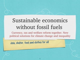 1
Jobs, shelter, food and clothes for all
Sustainable economics 
without fossil fuels 
Currency, tax and welfare reform together. New 
political solutions for climate change and inequality
 