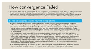 How convergence Failed
◦ The years after 1980 put into the economic debate the issue of convergence of national economic models. The source of this consideration was
the rapid expansion of neoliberal ideology, which saw markets as the most efficient way of social coordination and true growth-
creating machines. Spectacular expansion of the globalization process, economic reforms in the USA, United Kingdom and Latin America, the
collapse of communism combined with shock therapies of previously state-led economies – all these created an ‘end of history’ atmosphere.
The neo-liberal agenda brought, however, some problems:
• Firstly, it increased exposition of the world economic systems on crisis and contagion effects since most
reforms were aiming at national deregulation which was not àreplaced' by efficient global regulation.
• The second problem concerned efficiency. The tacit and wide-spread assumption on the superiority of free
market solutions has some flaws. There are issues with short-termism, high volatility and inability to deal
with externalities (costs and benefits affecting third persons), which are directly connected with the challenge
of sustainability.
• The third problem is the legitimacy of market-based solutions. The market itself is not able to produce
legitimacy, but it needs the acceptance of all actors (Rodrik, 2007: 237–42). However, while starting with the
distribution of welfare and power over the competition mechanisms, the neo-liberal agenda has to have not
only a good idea of what to do with the winners (it certainly does) but also what to do with the losers.
• It has been easy to find examples of this clash. Greek people put under the pressure of very neo-liberal market
reforms after 2009 tend to vote more for extremist parties because they do not accept the distribution of
social burdens and its official grounds.
• The above arguments can be summed up with a metaphor of the American economist Dani Rodrik: ‘Markets
are the essence of a market economy in the same sense that lemons are the essence of lemonade.
 