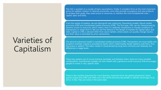 Varieties of
Capitalism
This VoC is posited on a couple of basic assumptions. Firstly, it considers firms as the most important
actors for welfare creation in national economies, since they provide innovations and new products.
To achieve their goals, they need access to resources, to mention the most fundamental ones –
capital, labor and skills.
From the variety of systems, we can distinguish two outermost, theoretical models: liberal market
economy (LME) and coordinated market economy (CME). The first type, LME, can be characterized by
dynamic access to resources, which means, that it is relatively inexpensive to change conditions of
transactions or resign from it. We can see this feature in the design of markets for capital, labor and
skills. Capital in LMEs is derived often from stock markets, where assets can quickly change owners
and their value is estimated by price mechanisms.
The second outermost model is coordinated market economy (CME). Transactions are more stable and
longterm oriented. Capital is provided by banks which create loyalty-based relations with firms, thus
the access is ‘patient’. The labor market is characterized by long-term contracts and relatively low
differences in wage levels.
These two systems are of course extreme examples, and between them, there are many possible
combinations. Scandinavian models mix free market with a generous social insurance that encourages
people to invest in rare, specific skills.
There is also another argument for more diversity, important from the global perspective. Some
authors argue that LMEs and CMEs are in the world economy like pedals in vehicles (Acemoglu et al.,
2012). In fact, they are rarely in the same state.
 
