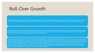 Roll-Over Growth
Modern capitalism developed in the last 200 years based itself on the assumption of growth and expansion. The more products we are able to deliver,
the better for everybody. Expression of this attitude is the domination of the GDP index in measurements of performance of national economies.
On more general level doubts about the quality of growth versus the sheer size of GDP can be analyzed in the context of stability and sustainability of
economic systems. A high number of goods delivered in a national economy translates to short-term growth, which combined with other short-term
indicators like inflation or unemployment rates can say a lot about stability.
There are many examples of the roll-over problem. Longer working time can quickly boost the supply of labor, but in the longer term, it can cause lower
birth rates, a higher propensity of diseases, in particular, burnout syndrome, depression and cardiovascular diseases – all in all, challenges for the labor
market. An even more outspoken example concerns the debt issue. Easy and inexpensive access to loans can make selling numbers explode and so, too,
the GDP rates. Perhaps, then, this is one of the reasons why modern capitalism has such a loud culture of overconsumption and capacities to make it
popular. The effect might be, however, a rising level of debt, which must be ‘solved’ later, by subsequent generations. The same scheme is about
resources. Today's growth and consumption are ‘innocent’ in terms of GDP, but they flourish due to ignoring the future; and this future can bring not
only scarce, more expensive resources, but a catastrophe of the entire system.
 