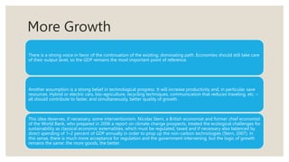 More Growth
There is a strong voice in favor of the continuation of the existing, dominating path. Economies should still take care
of their output level, so the GDP remains the most important point of reference.
Another assumption is a strong belief in technological progress. It will increase productivity and, in particular, save
resources. Hybrid or electric cars, bio-agriculture, recycling techniques, communication that reduces traveling, etc. –
all should contribute to faster, and simultaneously, better quality of growth.
This idea deserves, if necessary, some interventionism. Nicolas Stern, a British economist and former chief economist
of the World Bank, who prepared in 2006 a report on climate change prospects, treated the ecological challenges for
sustainability as classical economic externalities, which must be regulated, taxed and if necessary also balanced by
direct spending of 1–2 percent of GDP annually in order to prop up the non-carbon technologies (Stern, 2007). In
this sense, there is much more acceptance for regulation and the government intervening, but the logic of growth
remains the same: the more goods, the better.
 