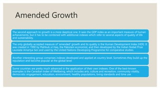Amended Growth
The second approach to growth is a more skeptical one. It sees the GDP index as an important measure of human
achievements, but it has to be combined with additional indexes which refer to several aspects of quality of life
and sustainability.
The only globally accepted measure of ‘amended’ growth and its quality is the Human Development Index (HDI). It
was created in 1990 by Mahbub ul Haq, the Pakistani economist, and then developed by the Indian Nobel Prize
Laureate Amartya Sen and used by the United Nations Developing Programme for comparative studies.
Another interesting group comprises indexes developed and applied at country level. Sometimes they build up the
reputation and become popular at the global level.
Some countries are pretty much advanced in the application of their own indexes. One of the best-known
examples is the Canadian Index of Wellbeing, which includes arts, culture and recreation, community vitality,
democratic engagement, education, environment, healthy populations, living standards and time use
 
