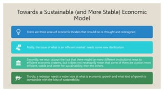 Towards a Sustainable (and More Stable) Economic
Model
There are three areas of economic models that should be re-thought and redesigned:
Firstly, the issue of what is an ‘efficient market’ needs some new clarification.
Secondly, we must accept the fact that there might be many different institutional ways to
efficient economic systems, but it does not necessarily mean that some of them are a priori more
efficient, stable and better for sustainability, then the others.
Thirdly, a redesign needs a wider look at what is economic growth and what kind of growth is
compatible with the idea of sustainability.
 