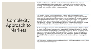 Complexity
Approach to
Markets
Markets are the most substantial, constructional element of economies. However,
nowadays we are dealing with biases which make understanding their functioning
puzzling. As a consequence, there are difficulties with efficient economic policy and,
obviously with providing stability and sustainability.
One of them is surely the formal concept of markets which dominates modern
economics. It is based on strong assumptions which make building theoretical models
easier, but, like many authors have concluded even before the crisis started, only partly
coincide with reality (Fulbrook, 2004; Keen, 2011). Individual actors in such models are
generally driven by a one-dimensional motivation of profit, are able to calculate
precisely costs and gains, take advantage of access to all necessary information and are
actually not disturbed by other actors who have more power over the market.
Another strong assumption is that markets tend always to a state of equilibrium set out
by forces of demand and supply. If there is a situation of imbalance caused by external
shocks, these forces push markets ‘automatically’ towards an efficient equilibrium level
of price, no matter what kind of shock caused them. There is a famous ‘rocking-horse’
metaphor of the Swedish economist Knut Wicksell referring to this feature of markets
(Louçã, 2001: 29): no matter the reason, a horse with blinkers will move in an expected
way.
This mechanistic paradigm has dominated economics since the nineteenth century, both
in academia and economic policy.
 