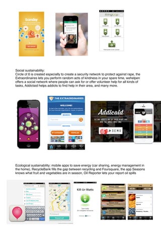 Social sustainability:
Circle of 6 is created especially to create a security network to protect against rape, the
Extraordinaires lets you perform random acts of kindness in your spare time, wehelpen
offers a social network where people can ask for or offer volunteer help for all kinds of
tasks, Addictaid helps addicts to ﬁnd help in their area, and many more.

Ecological sustainability: mobile apps to save energy (car sharing, energy management in
the home), RecycleBank ﬁlls the gap between recycling and Foursquare, the app Seasons
knows what fruit and vegetables are in season, Oil Reporter lets your report oil spills

 