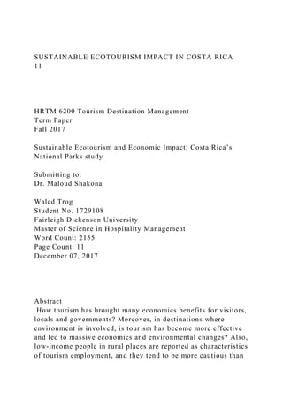 SUSTAINABLE ECOTOURISM IMPACT IN COSTA RICA
11
HRTM 6200 Tourism Destination Management
Term Paper
Fall 2017
Sustainable Ecotourism and Economic Impact: Costa Rica’s
National Parks study
Submitting to:
Dr. Maloud Shakona
Waled Trog
Student No. 1729108
Fairleigh Dickenson University
Master of Science in Hospitality Management
Word Count: 2155
Page Count: 11
December 07, 2017
Abstract
How tourism has brought many economics benefits for visitors,
locals and governments? Moreover, in destinations where
environment is involved, is tourism has become more effective
and led to massive economics and environmental changes? Also,
low-income people in rural places are reported as characteristics
of tourism employment, and they tend to be more cautious than
 