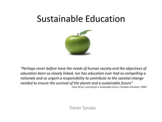 Sustainable Education



"Perhaps never before have the needs of human society and the objectives of
education been so closely linked, nor has education ever had so compelling a
rationale and so urgent a responsibility to contribute to the societal change
needed to ensure the survival of the planet and a sustainable future"
                               (Jean Perrar, Learning for a Sustainable Future, Canadian Schoolnet, 1998.)




                             Trevor Tanaka
 