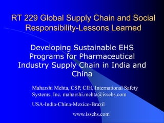 RT 229 Global Supply Chain and Social
Responsibility-Lessons Learned
Developing Sustainable EHS
Programs for Pharmaceutical
Industry Supply Chain in India and
China
Maharshi Mehta, CSP, CIH, International Safety
Systems, Inc. maharshi.mehta@issehs.com
USA-India-China-Mexico-Brazil
www.issehs.com
 