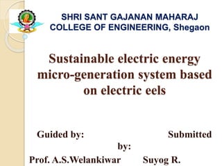 Sustainable electric energy
micro-generation system based
on electric eels
Guided by: Submitted
by:
Prof. A.S.Welankiwar Suyog R.
SHRI SANT GAJANAN MAHARAJ
COLLEGE OF ENGINEERING, Shegaon
 