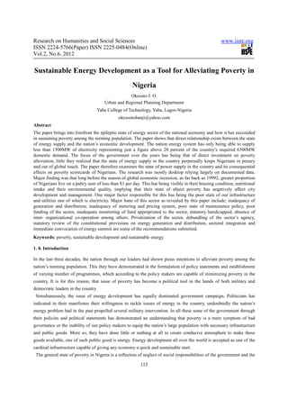 Research on Humanities and Social Sciences                                                            www.iiste.org
ISSN 2224-5766(Paper) ISSN 2225-0484(Online)
Vol.2, No.6, 2012


Sustainable Energy Development as a Tool for Alleviating Poverty in
                                                     Nigeria
                                                  Okesoto J. O.
                                      Urban and Regional Planning Department
                                  Yaba College of Technology, Yaba, Lagos-Nigeria
                                              okesootobanji@yahoo.com
Abstract
The paper brings into forefront the epileptic state of energy sector of the national economy and how it has succeeded
in sustaining poverty among the teeming population. The paper shows that direct relationship exists between the state
of energy supply and the nation’s economic development. The nation energy system has only being able to supply
less than 1500MW of electricity representing just a figure above 20 percent of the country’s required 6500MW
domestic demand. The focus of the government over the years has being that of direct investment on poverty
alleviation, little they realized that the state of energy supply in the country perpetually keeps Nigerians in penury
and out of global touch. The paper therefore examines the state of power supply in the country and its consequential
effects on poverty scorecards of Nigerians. The research was mostly desktop relying largely on documented data.
Major finding was that long before the season of global economic recession, as far back as 19992, greater proportion
of Nigerians live on a paltry sum of less than $1 per day. This has being visible in their housing condition, nutritional
intake and their environmental quality, implying that their state of abject poverty has negatively affect city
development and management. One major factor responsible for this has being the poor state of our infrastructure
and utilities one of which is electricity. Major bane of this sector as revealed by this paper include; inadequacy of
generation and distribution, inadequacy of metering and pricing system, poor state of maintenance policy, poor
funding of the sector, inadequate monitoring of fund appropriated to the sector, statutory handicapped, absence of
inter- organizational co-operation among others. Privatization of the sector, debundling of the sector’s agency,
statutory review of the constitutional provisions on energy generation and distribution, sectoral integration and
immediate convocation of energy summit are some of the recommendations submitted.
Keywords: poverty, sustainable development and sustainable energy

1. 0. Introduction

In the last three decades, the nation through our leaders had shown pious intentions to alleviate poverty among the
nation’s teeming population. This they have demonstrated in the formulation of policy statements and establishment
of varying number of programmes, which according to the policy makers are capable of minimizing poverty in the
country. It is for this reason, that issue of poverty has become a political tool in the hands of both military and
democratic leaders in the country.
 Simultaneously, the issue of energy development has equally dominated government campaign. Politicians has
indicated in their manifestos their willingness to tackle issues of energy in the country, undoubtedly the nation’s
energy problem had in the past propelled several military intervention. In all these none of the government through
their policies and political statements has demonstrated an understanding that poverty is a mere symptom of bad
governance or the inability of our policy makers to equip the nation’s large population with necessary infrastructure
and public goods. More so, they have done little or nothing at all to create conducive atmosphere to make these
goods available, one of such public good is energy. Energy development all over the world is accepted as one of the
cardinal infrastructure capable of giving any economy a quick and sustainable start.
 The general state of poverty in Nigeria is a reflection of neglect of social responsibilities of the government and the

                                                          115
 