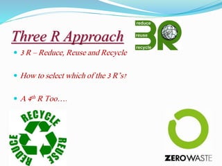 Three R Approach
 3 R – Reduce, Reuse and Recycle
 How to select which of the 3 R’s?
 A 4th R Too….
 
