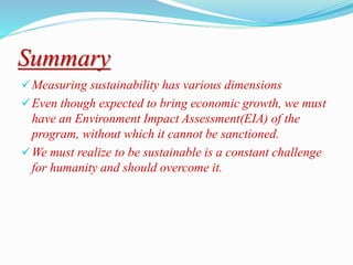 Summary
Measuring sustainability has various dimensions
Even though expected to bring economic growth, we must
have an Environment Impact Assessment(EIA) of the
program, without which it cannot be sanctioned.
We must realize to be sustainable is a constant challenge
for humanity and should overcome it.
 