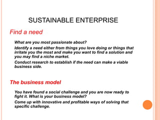 SUSTAINABLE ENTERPRISE
Find a need
 What are you most passionate about?
 Identify a need either from things you love doing or things that
 irritate you the most and make you want to find a solution and
 you may find a niche market.
 Conduct research to establish if the need can make a viable
 business side.



The business model
 You have found a social challenge and you are now ready to
 fight it. What is your business model?
 Come up with innovative and profitable ways of solving that
 specific challenge.
 