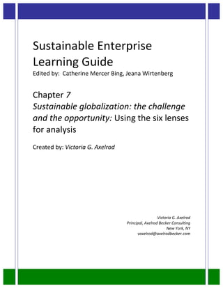  
Sustainable	
  Enterprise	
  
Learning	
  Guide	
  
Edited	
  by:	
  	
  Catherine	
  Mercer	
  Bing,	
  Jeana	
  Wirtenberg	
  
	
  
Chapter	
  7	
  
Sustainable	
  globalization:	
  the	
  challenge	
  
and	
  the	
  opportunity:	
  Using	
  the	
  six	
  lenses	
  
for	
  analysis	
  
	
  
Created	
  by:	
  Victoria	
  G.	
  Axelrod	
  
	
  
	
  
	
  
	
  
	
  
	
  
	
  
	
  
                                                  	
  	
  	
  	
  	
  	
  	
  	
  	
  	
  	
  	
  	
  	
  	
  	
  	
  	
  	
  	
  	
  	
  	
  	
  	
  	
  	
  	
  	
  	
  	
  	
  	
  	
  	
  	
  	
  Victoria	
  G.	
  Axelrod	
  
                                                  Principal,	
  Axelrod	
  Becker	
  Consulting	
  
                                                                               New	
  York,	
  NY	
  
                                                        vaxelrod@axelrodbecker.com	
  
 