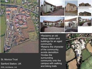 St. Monica Trust Sanford Station, UK KWL Architects, Ltd. Reclaims an old railway station and buildings for an aged community Retains the character of the community; avoids demolition Invites the surrounding community onto the campus with walking and biking trails 