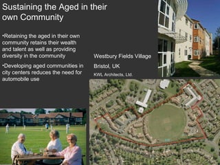 Westbury Fields Village Bristol, UK KWL Architects, Ltd. Sustaining the Aged in their own Community Retaining the aged in their own community retains their wealth and talent as well as providing diversity in the community Developing aged communities in city centers reduces the need for automobile use 