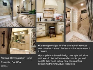 National Demonstration Home Roseville, CA, USA Eskaton Retaining the aged in their own homes reduces new construction and the harm to the environment it causes Appropriate universal design concepts will allow residents to live in their own homes longer and negate their need to buy new housing thus sustaining their individual resources 