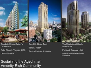 Sun City Ginza East  Tokyo, Japan Perkins Eastman Architects Goodwin House-Bailey’s Crossroads Falls Church, Virginia, USA DHPY Architects The Mirabella at South Waterfront Portland, Oregon, USA Ankrom Moisan Associated Architects Sustaining the Aged in an Amenity-Rich Community 