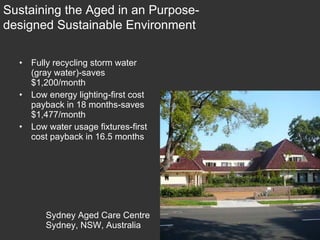 Sydney Aged Care Centre Sydney, NSW, Australia Fully recycling storm water (gray water)-saves $1,200/month Low energy lighting-first cost payback in 18 months-saves $1,477/month Low water usage fixtures-first cost payback in 16.5 months Sustaining the Aged in an Purpose-designed Sustainable Environment 