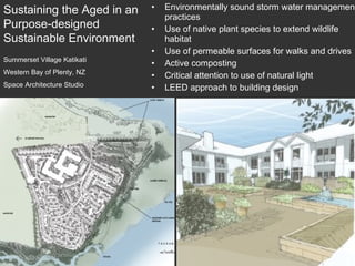 Environmentally sound storm water management practices Use of native plant species to extend wildlife habitat Use of permeable surfaces for walks and drives Active composting Critical attention to use of natural light LEED approach to building design Summerset Village Katikati Western Bay of Plenty, NZ Space Architecture Studio Sustaining the Aged in an Purpose-designed Sustainable Environment 