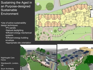 Nightingale Care Home Wandsworth, London, UK Scurr Architects Use of active sustainability design techniques: PV panels Natural daylighting Efficient energy mechanical systems Efficient energy building envelope Appropriate site orientation Sustaining the Aged in an Purpose-designed Sustainable Environment 