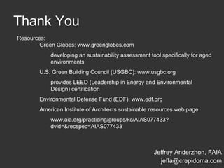 Thank You Jeffrey Anderzhon, FAIA [email_address] Resources: Green Globes: www.greenglobes.com developing an sustainability assessment tool specifically for aged environments U.S. Green Building Council (USGBC): www.usgbc.org provides LEED (Leadership in Energy and Environmental Design) certification Environmental Defense Fund (EDF): www.edf.org American Institute of Architects sustainable resources web page: www.aia.org/practicing/groups/kc/AIAS077433?dvid=&recspec=AIAS077433 