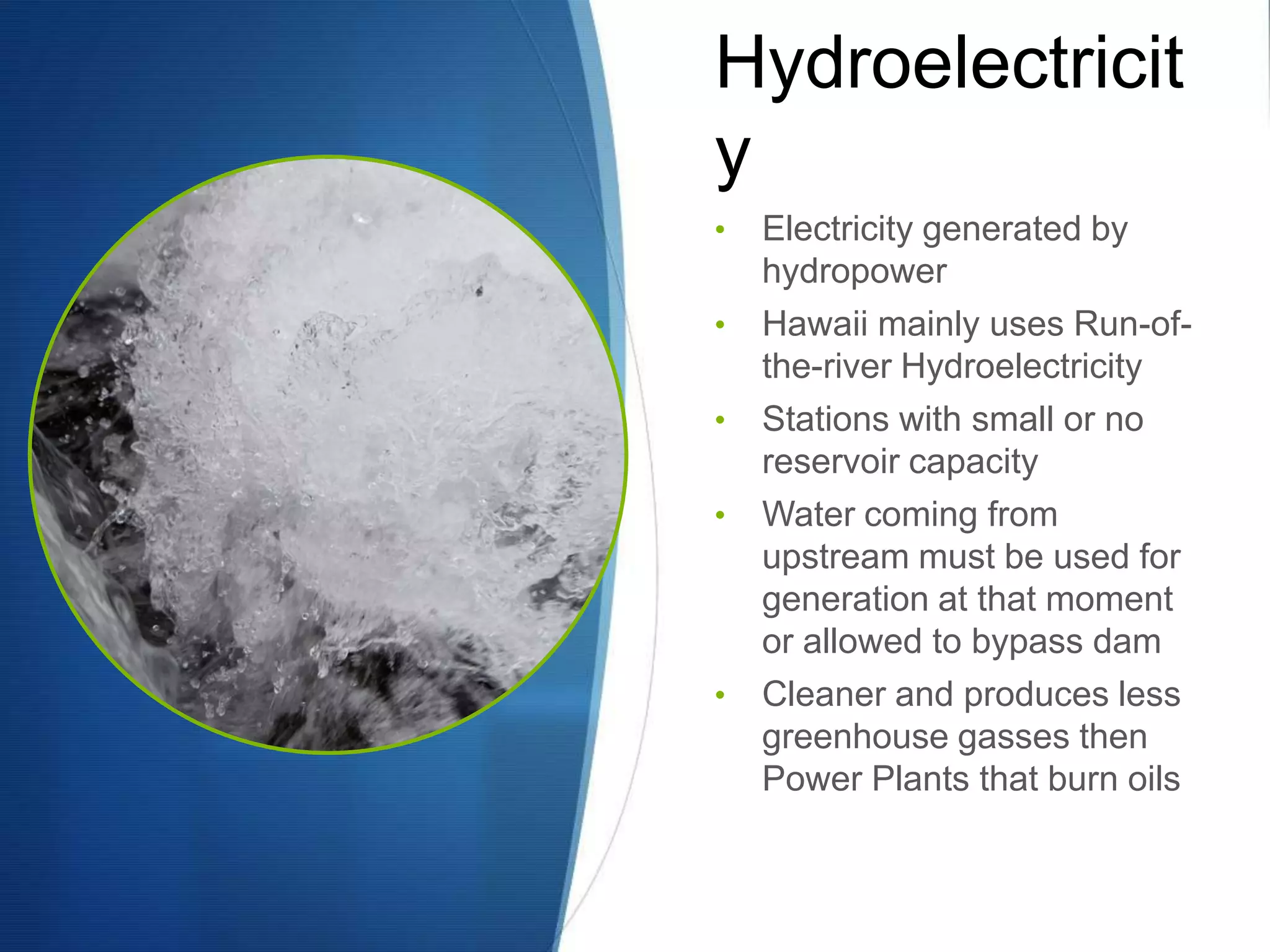 Hydroelectricit
y
•   Electricity generated by
    hydropower
•   Hawaii mainly uses Run-of-
    the-river Hydroelectricity
•   Stations with small or no
    reservoir capacity
•   Water coming from
    upstream must be used for
    generation at that moment
    or allowed to bypass dam
•   Cleaner and produces less
    greenhouse gasses then
    Power Plants that burn oils
 