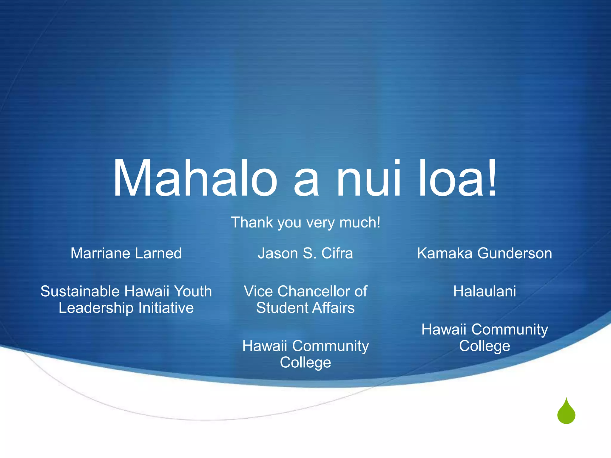 Mahalo a nui loa!
                           Thank you very much!

    Marriane Larned           Jason S. Cifra      Kamaka Gunderson

Sustainable Hawaii Youth    Vice Chancellor of        Halaulani
  Leadership Initiative       Student Affairs
                                                  Hawaii Community
                            Hawaii Community          College
                                College


                                                                     S
 