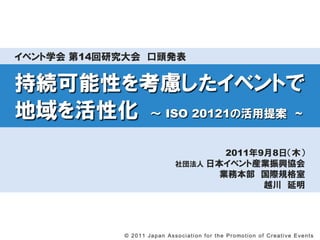 イベント学会 第14回研究大会 口頭発表


持続可能性を考慮したイベントで
地域を活性化 ～ ISO 20121の活用提案 ~
                                               2011年9月8日（木）
                                       社団法人 日本イベント産業振興協会
                                              業務本部 国際規格室
                                                     越川 延明




            © 2 0 1 1 J a p a n A s s o c i a t i o n f o r t h e P r o mo t i o n o f C r e a t i v e E v e n t s
 