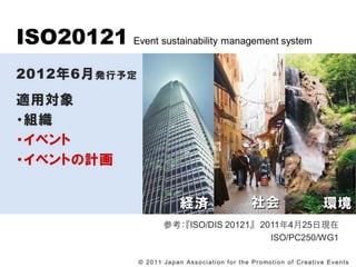 ISO20121 Event sustainability management system
20126 k趨
mÌ
?M
?٥
?٥ȤӋ


                                       Ug                                                                 h
                              οISO/DIS 20121 2011425լF
                                                   ISO/PC250/WG1

                   ? 2 0 1 1 J a p a n A s s o c i a t i o n f o r t h e P r o mo t i o n o f C r e a t i v e E v e n t s
 