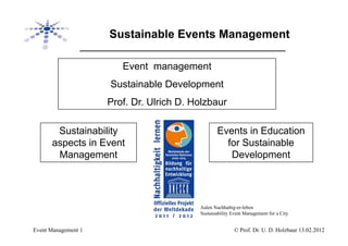 Sustainable Events Management

                        Event management
                     Sustainable Development
                     Prof. Dr. Ulrich D. Holzbaur

       Sustainability                             Events in Education
      aspects in Event                              for Sustainable
       Management                                    Development




                                          Aalen Nachhaltig-er-leben
                                          Sustainability Event Management for a City


Event Management 1                                        © Prof. Dr. U. D. Holzbaur 13.02.2012
 