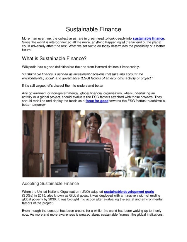 Sustainable Finance
More than ever, we, the collective us, are in great need to look deeply into sustainable finance.
Since the world is interconnected all the more, anything happening at the far end of the planet
could adversely affect the rest. What we set out to do today determines the possibility of a better
future.
What is Sustainable Finance?
Wikipedia has a good definition but the one from Harvard defines it impeccably.
“Sustainable finance is defined as investment decisions that take into account the
environmental, social, and governance (ESG) factors of an economic activity or project.”
If it’s still vague, let’s dissect them to understand better.
Any government or non-governmental, global financial organisation, when undertaking an
activity or a global project, should evaluate the ESG factors attached with those projects. They
should mobilise and deploy the funds as a force for good towards the ESG factors to achieve a
better tomorrow.
Adopting Sustainable Finance
When the United Nations Organisation (UNO) adopted sustainable development goals
(SDGs) in 2015, also known as Global goals, it was deployed with a massive vision of ending
global poverty by 2030. It was brought into action after evaluating the social and environmental
factors of the project.
Even though the concept has been around for a while, the world has been waking up to it only
now. As more and more awareness is created about sustainable finance, the global institutions,
 
