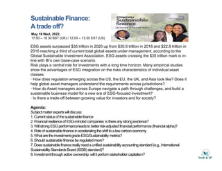 Sustainable Finance:
A trade off?
May 18 Wed, 2022,
17:00 – 18:30 BST (UK) / 12:00 – 13:30 EST (US)
ESG assets surpassed $35 trillion in 2020 up from $30.6 trillion in 2018 and $22.8 trillion in
2016 reaching a third of current total global assets under management, according to the
g g g g
Global Sustainable Investment Association. ESG assets crossing the $35 trillion mark is in-
line with BI’s own base-case scenario.
Risk plays a central role for investments with a long time horizon. Many empirical studies
show the advantages of ESG integration on the risks characteristics of individual asset
classes
classes.
ꞏ How does regulation emerging across the US, the EU, the UK, and Asia look like? Does it
help global asset managers understand the requirements across jurisdictions?
ꞏ How do Asset managers across Europe navigate a path through challenges, and build a
sustainable business model for a new era of ESG-focused investment?
ꞏ Is there a trade-off between growing value for investors and for society?
Agenda:
Subjectmatterexpertswilldiscuss:
1.Currentstatusofthesustainablefinance
1.Currentstatusofthesustainablefinance
2.FinancialresilienceofESG-mindedcompanies:isthereanystrongevidence?
3.WillstrongESG performanceleadstobetterrisk-adjustedfinancialperformance(financialalpha)?
4.Roleofsustainablefinanceinacceleratingtheshifttoalowcarboneconomy
5.Whataretheinvestment-gradeESG/Sustainabilitymetrics?
6 Sh ld t i bl fi b l t d ?
6.Shouldsustainablefinanceberegulatedmore?
7.Doessustainablefinancereallyneedaunifiedsustainabilityaccountingstandard(e.g.,International
SustainabilityStandardsBoard(ISSB) standard)?
8.Investmentthroughactiveownership:willitperformstakeholdercapitalism?
 
