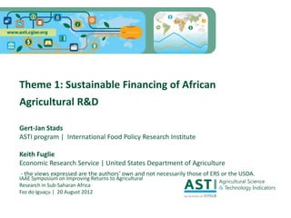 Theme 1: Sustainable Financing of African
Agricultural R&D

Gert-Jan Stads
ASTI program | International Food Policy Research Institute

Keith Fuglie
Economic Research Service | United States Department of Agriculture
- the views expressed are the authors’ own and not necessarily those of ERS or the USDA.
IAAE Symposium on Improving Returns to Agricultural
Research in Sub-Saharan Africa
Foz do Iguaçu | 20 August 2012
 