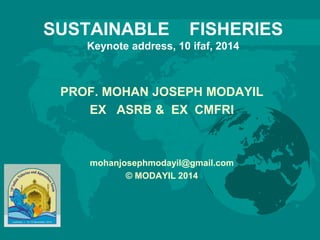 SUSTAINABLE FISHERIES
Keynote address, 10 ifaf, 2014
PROF. MOHAN JOSEPH MODAYIL
EX ASRB & EX CMFRI
mohanjosephmodayil@gmail.com
© MODAYIL 2014
 