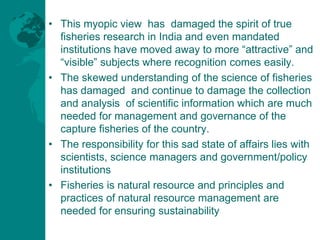 • This myopic view has damaged the spirit of true
fisheries research in India and even mandated
institutions have moved aw...