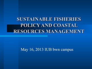 SUSTAINABLE FISHERIESSUSTAINABLE FISHERIES
POLICY AND COASTALPOLICY AND COASTAL
RESOURCES MANAGEMENTRESOURCES MANAGEMENT
May 16, 2013 IUB bwn campus
 
