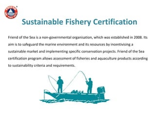 Sustainable Fishery Certification
Friend of the Sea is a non-governmental organisation, which was established in 2008. Its
aim is to safeguard the marine environment and its resources by incentivising a
sustainable market and implementing specific conservation projects. Friend of the Sea
certification program allows assessment of fisheries and aquaculture products according
to sustainability criteria and requirements.
 