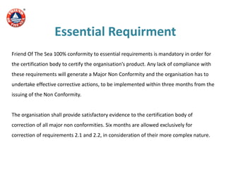 Essential Requirment
Friend Of The Sea 100% conformity to essential requirements is mandatory in order for
the certification body to certify the organisation’s product. Any lack of compliance with
these requirements will generate a Major Non Conformity and the organisation has to
undertake effective corrective actions, to be implemented within three months from the
issuing of the Non Conformity.
The organisation shall provide satisfactory evidence to the certification body of
correction of all major non conformities. Six months are allowed exclusively for
correction of requirements 2.1 and 2.2, in consideration of their more complex nature.
 
