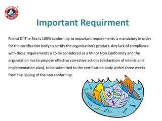 Important Requirment
Friend Of The Sea is 100% conformity to important requirements is mandatory in order
for the certification body to certify the organisation’s product. Any lack of compliance
with these requirements is to be considered as a Minor Non Conformity and the
organisation has to propose effective corrective actions (declaration of intents and
implementation plan), to be submitted to the certification body within three weeks
from the issuing of the non conformity.
 