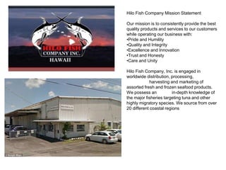 Hilo Fish Company Mission Statement
Our mission is to consistently provide the best
quality products and services to our customers
while operating our business with:
•Pride and Humility
•Quality and Integrity
•Excellence and Innovation
•Trust and Honesty
•Care and Unity
Hilo Fish Company, Inc. is engaged in
worldwide distribution, processing,
harvesting and marketing of
assorted fresh and frozen seafood products.
We possess an in-depth knowledge of
the major fisheries targeting tuna and other
highly migratory species. We source from over
20 different coastal regions
 
