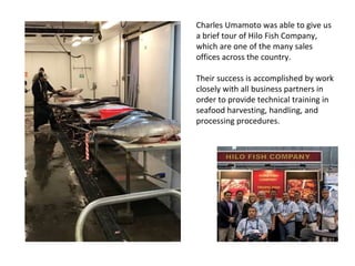 Charles Umamoto was able to give us
a brief tour of Hilo Fish Company,
which are one of the many sales
offices across the country.
Their success is accomplished by work
closely with all business partners in
order to provide technical training in
seafood harvesting, handling, and
processing procedures.
 