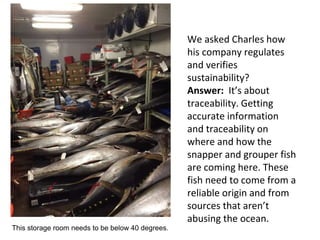 We asked Charles how
his company regulates
and verifies
sustainability?
Answer: It’s about
traceability. Getting
accurate information
and traceability on
where and how the
snapper and grouper fish
are coming here. These
fish need to come from a
reliable origin and from
sources that aren’t
abusing the ocean.
This storage room needs to be below 40 degrees.
 