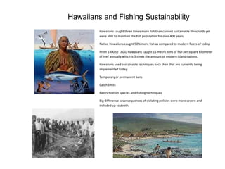Hawaiians caught three times more fish than current sustainable thresholds yet
were able to maintain the fish population for over 400 years.
Native Hawaiians caught 50% more fish as compared to modern fleets of today
From 1400 to 1800, Hawaiians caught 15 metric tons of fish per square kilometer
of reef annually which is 5 times the amount of modern island nations.
Hawaiians used sustainable techniques back then that are currently being
implemented today:
Temporary or permanent bans
Catch limits
Restriction on species and fishing techniques
Big difference is consequences of violating policies were more severe and
included up to death.
Hawaiians and Fishing Sustainability
 