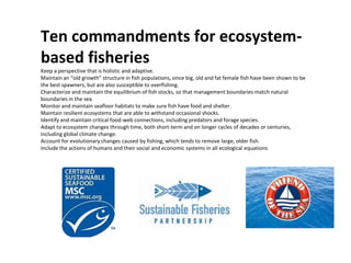 Ten commandments for ecosystem-
based fisheries
Keep a perspective that is holistic and adaptive.
Maintain an “old growth” structure in fish populations, since big, old and fat female fish have been shown to be
the best spawners, but are also susceptible to overfishing.
Characterize and maintain the equilibrium of fish stocks, so that management boundaries match natural
boundaries in the sea.
Monitor and maintain seafloor habitats to make sure fish have food and shelter.
Maintain resilient ecosystems that are able to withstand occasional shocks.
Identify and maintain critical food-web connections, including predators and forage species.
Adapt to ecosystem changes through time, both short-term and on longer cycles of decades or centuries,
including global climate change.
Account for evolutionary changes caused by fishing, which tends to remove large, older fish.
Include the actions of humans and their social and economic systems in all ecological equations
 